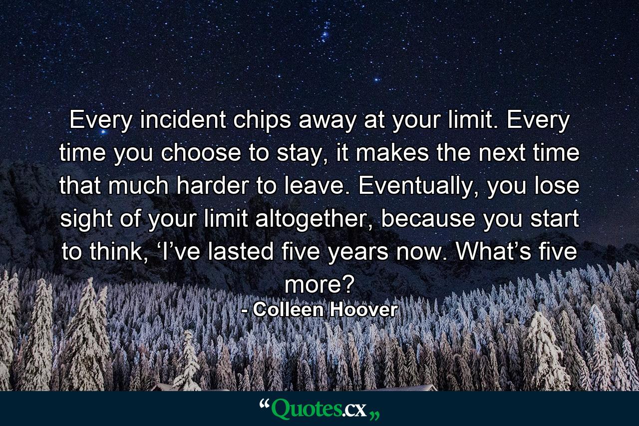 Every incident chips away at your limit. Every time you choose to stay, it makes the next time that much harder to leave. Eventually, you lose sight of your limit altogether, because you start to think, ‘I’ve lasted five years now. What’s five more? - Quote by Colleen Hoover