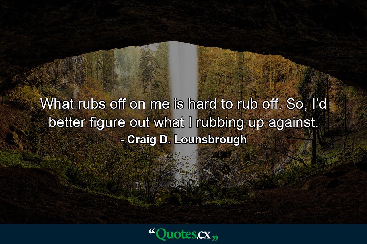 What rubs off on me is hard to rub off. So, I’d better figure out what I rubbing up against. - Quote by Craig D. Lounsbrough