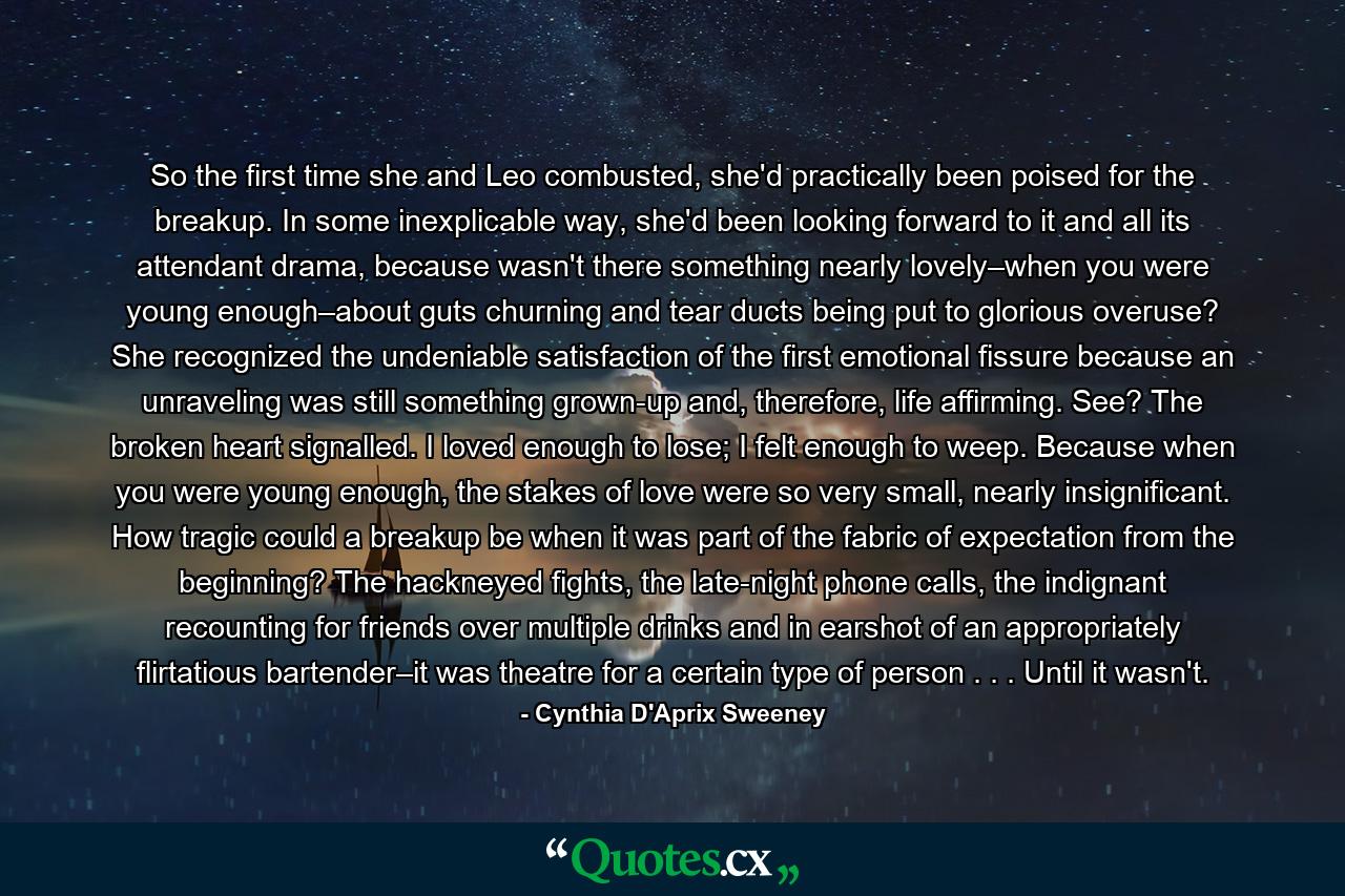 So the first time she and Leo combusted, she'd practically been poised for the breakup. In some inexplicable way, she'd been looking forward to it and all its attendant drama, because wasn't there something nearly lovely–when you were young enough–about guts churning and tear ducts being put to glorious overuse? She recognized the undeniable satisfaction of the first emotional fissure because an unraveling was still something grown-up and, therefore, life affirming. See? The broken heart signalled. I loved enough to lose; I felt enough to weep. Because when you were young enough, the stakes of love were so very small, nearly insignificant. How tragic could a breakup be when it was part of the fabric of expectation from the beginning? The hackneyed fights, the late-night phone calls, the indignant recounting for friends over multiple drinks and in earshot of an appropriately flirtatious bartender–it was theatre for a certain type of person . . . Until it wasn't. - Quote by Cynthia D'Aprix Sweeney