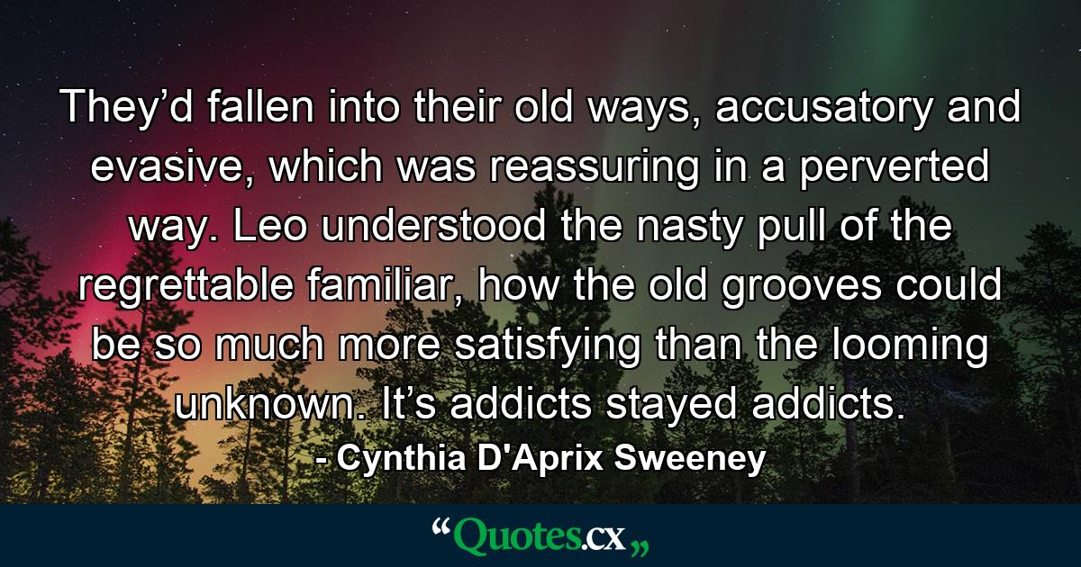 They’d fallen into their old ways, accusatory and evasive, which was reassuring in a perverted way. Leo understood the nasty pull of the regrettable familiar, how the old grooves could be so much more satisfying than the looming unknown. It’s addicts stayed addicts. - Quote by Cynthia D'Aprix Sweeney