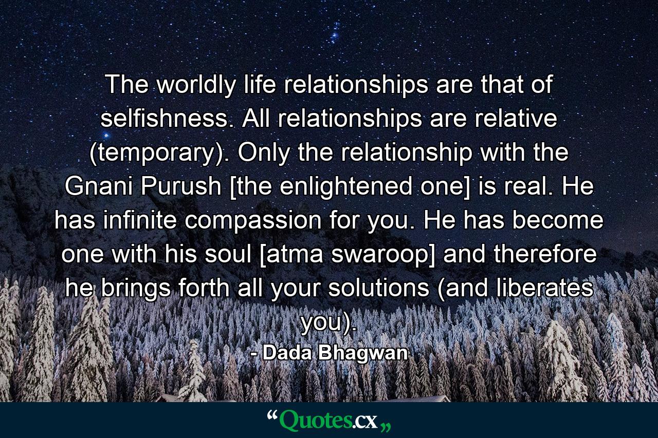 The worldly life relationships are that of selfishness. All relationships are relative (temporary). Only the relationship with the Gnani Purush [the enlightened one] is real. He has infinite compassion for you. He has become one with his soul [atma swaroop] and therefore he brings forth all your solutions (and liberates you). - Quote by Dada Bhagwan