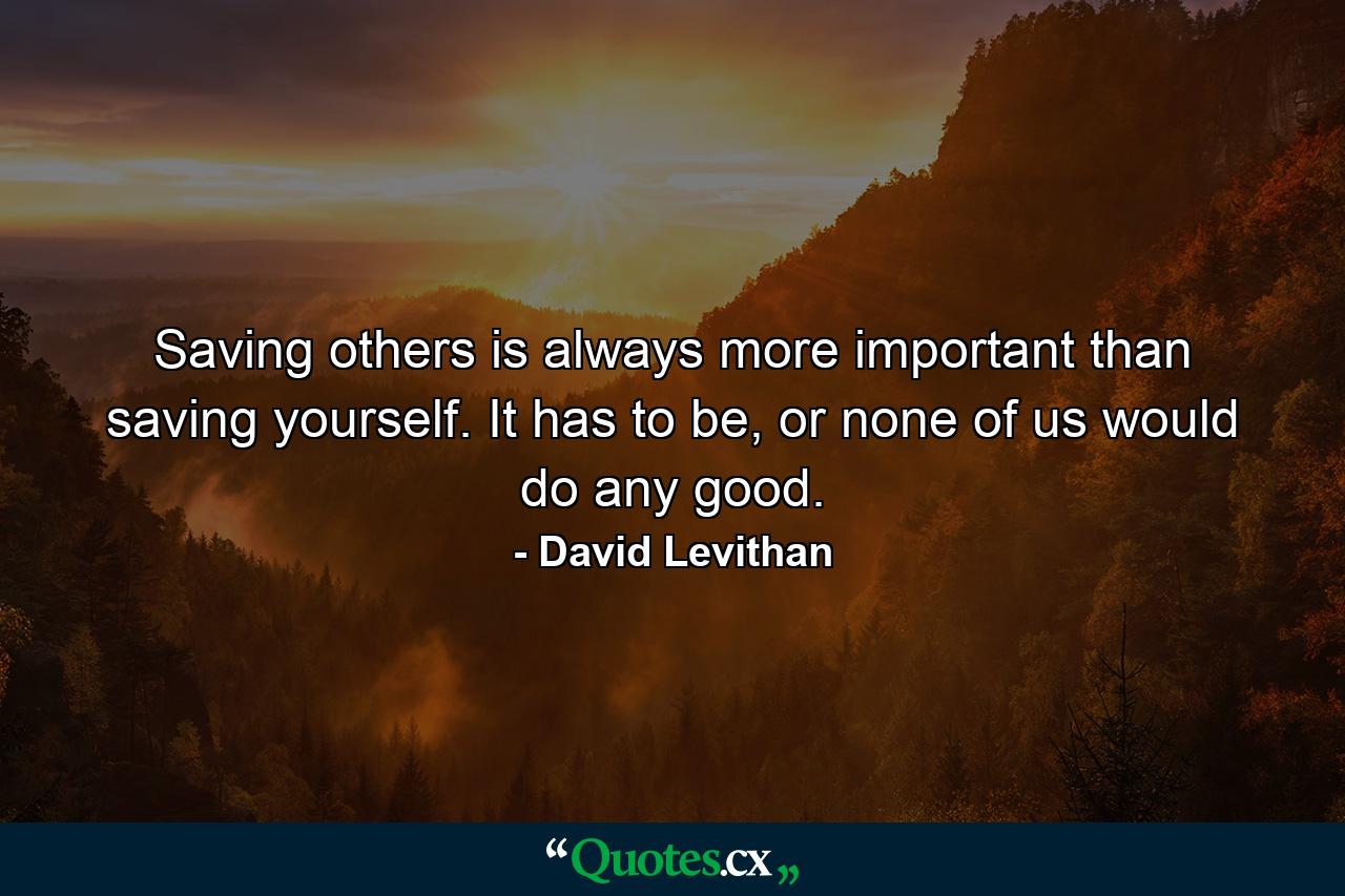 Saving others is always more important than saving yourself. It has to be, or none of us would do any good. - Quote by David Levithan