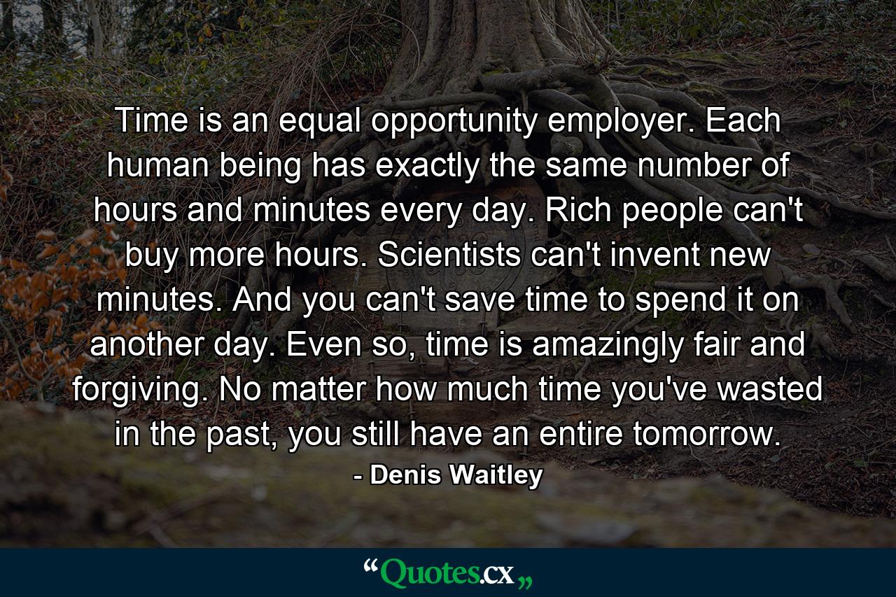 Time is an equal opportunity employer. Each human being has exactly the same number of hours and minutes every day. Rich people can't buy more hours. Scientists can't invent new minutes. And you can't save time to spend it on another day. Even so, time is amazingly fair and forgiving. No matter how much time you've wasted in the past, you still have an entire tomorrow. - Quote by Denis Waitley