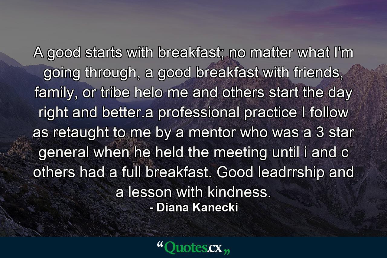 A good starts with breakfast; no matter what I'm going through, a good breakfast with friends, family, or tribe helo me and others start the day right and better.a professional practice I follow as retaught to me by a mentor who was a 3 star general when he held the meeting until i and c others had a full breakfast. Good leadrrship and a lesson with kindness. - Quote by Diana Kanecki