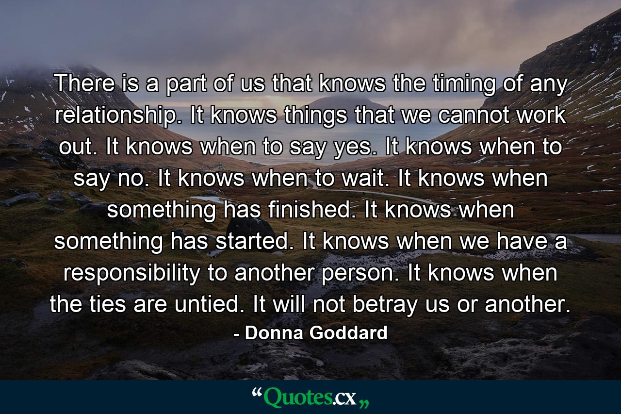 There is a part of us that knows the timing of any relationship. It knows things that we cannot work out. It knows when to say yes. It knows when to say no. It knows when to wait. It knows when something has finished. It knows when something has started. It knows when we have a responsibility to another person. It knows when the ties are untied. It will not betray us or another. - Quote by Donna Goddard