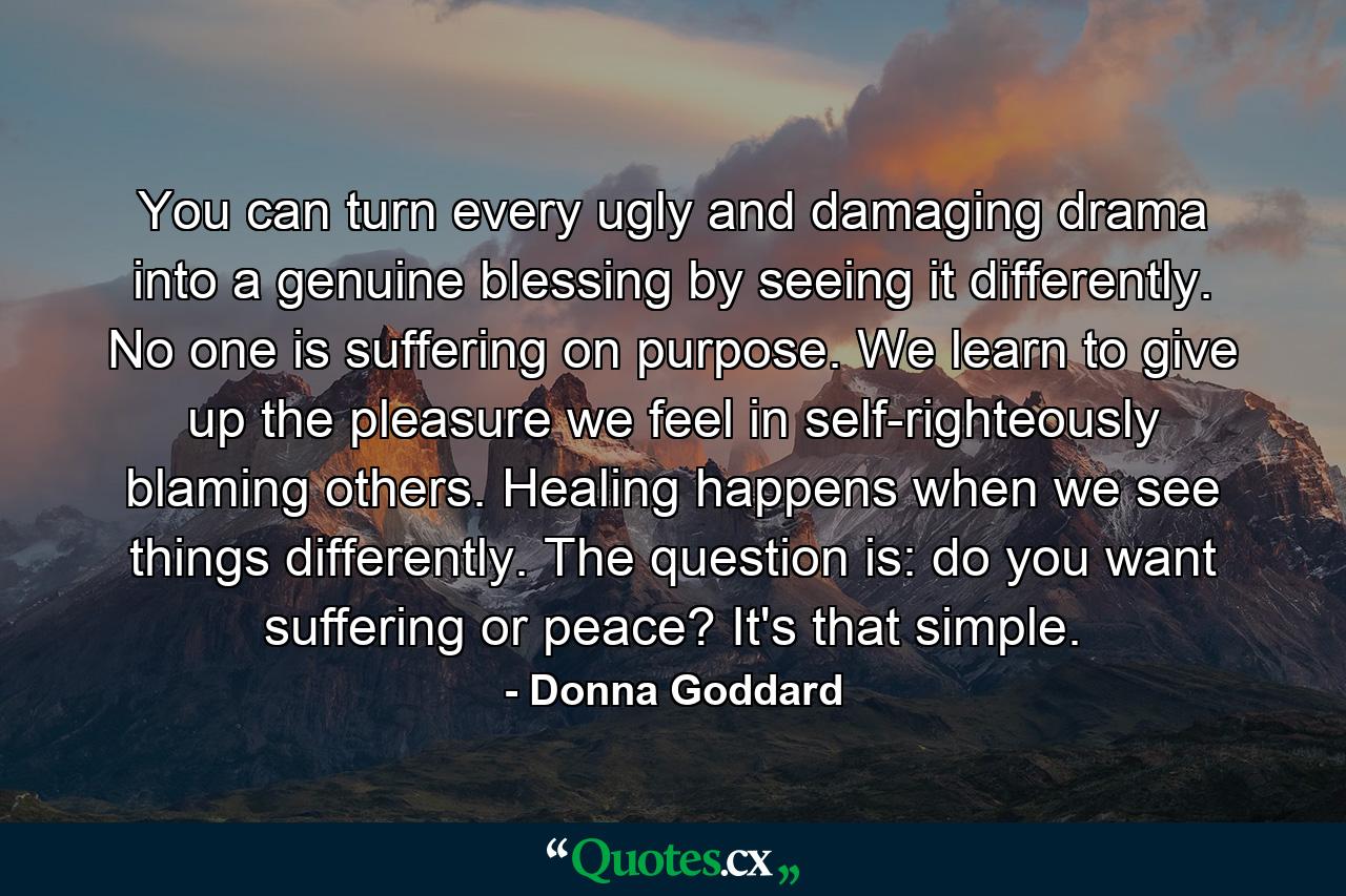 You can turn every ugly and damaging drama into a genuine blessing by seeing it differently. No one is suffering on purpose. We learn to give up the pleasure we feel in self-righteously blaming others. Healing happens when we see things differently. The question is: do you want suffering or peace? It's that simple. - Quote by Donna Goddard