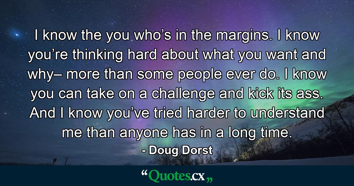 I know the you who’s in the margins. I know you’re thinking hard about what you want and why– more than some people ever do. I know you can take on a challenge and kick its ass. And I know you’ve tried harder to understand me than anyone has in a long time. - Quote by Doug Dorst