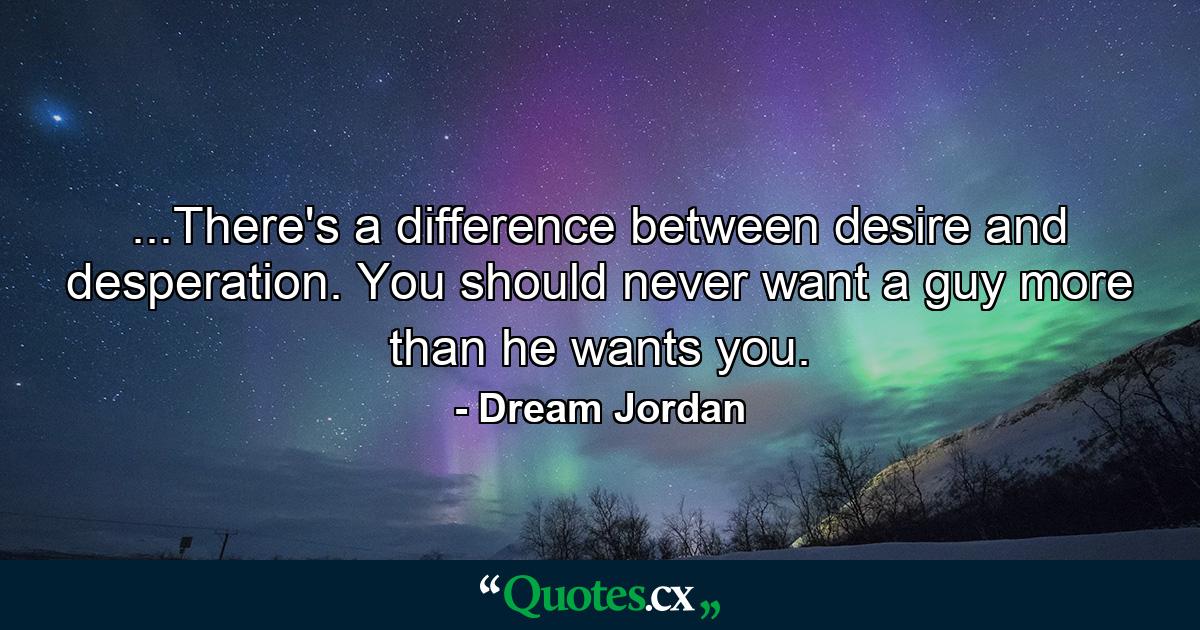 ...There's a difference between desire and desperation. You should never want a guy more than he wants you. - Quote by Dream Jordan