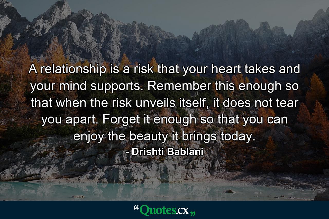 A relationship is a risk that your heart takes and your mind supports. Remember this enough so that when the risk unveils itself, it does not tear you apart. Forget it enough so that you can enjoy the beauty it brings today. - Quote by Drishti Bablani