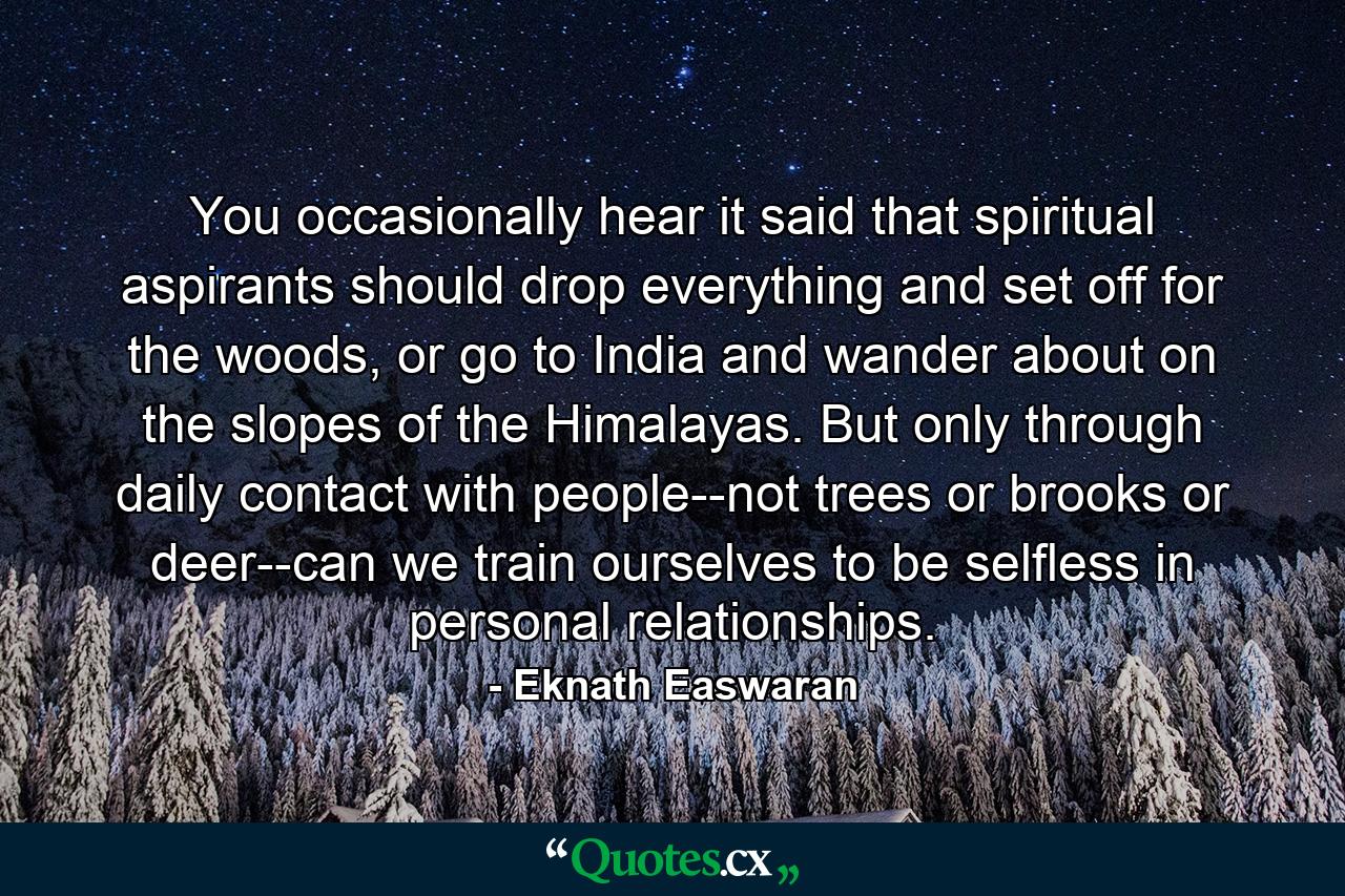 You occasionally hear it said that spiritual aspirants should drop everything and set off for the woods, or go to India and wander about on the slopes of the Himalayas. But only through daily contact with people--not trees or brooks or deer--can we train ourselves to be selfless in personal relationships. - Quote by Eknath Easwaran