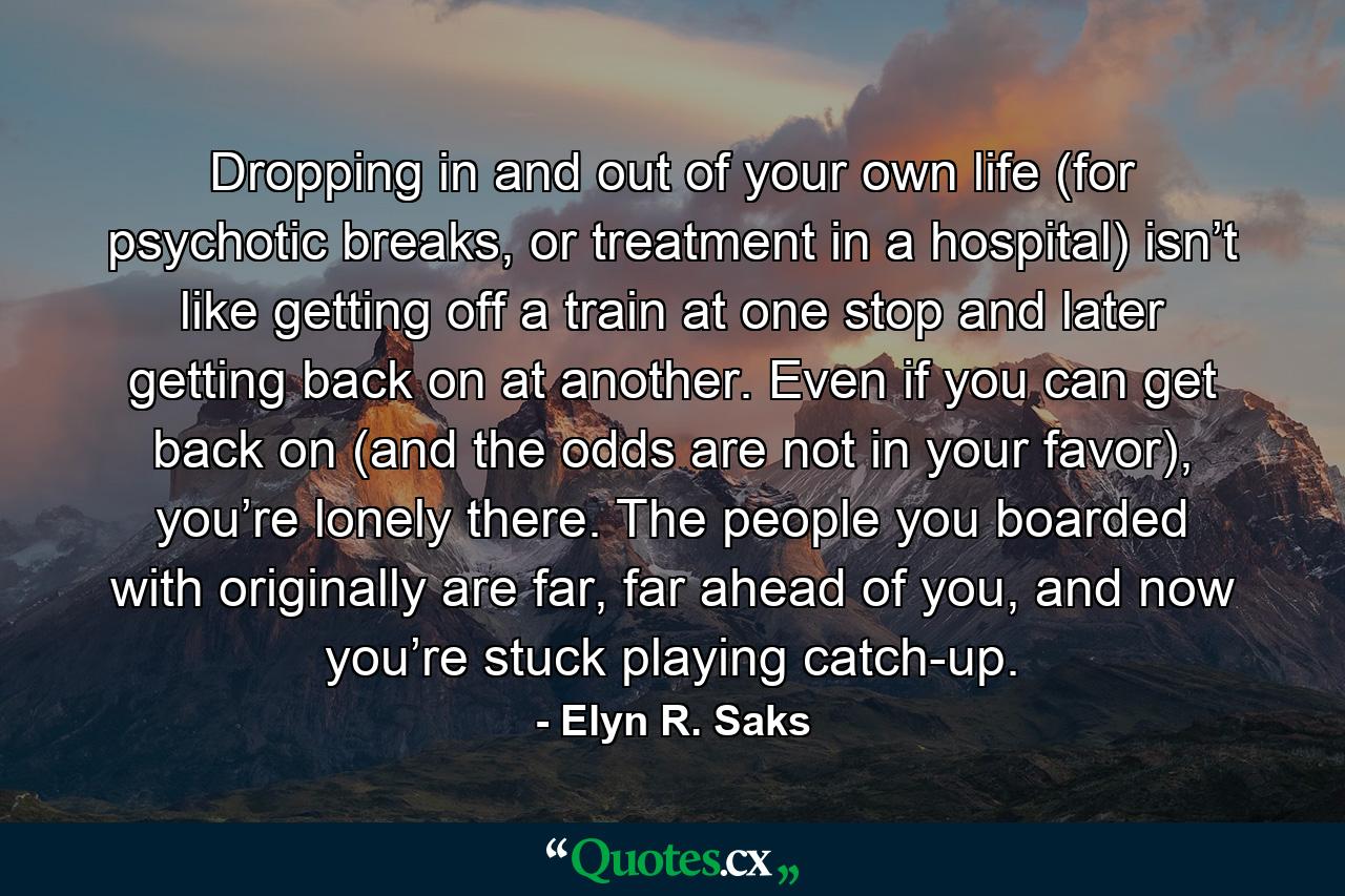 Dropping in and out of your own life (for psychotic breaks, or treatment in a hospital) isn’t like getting off a train at one stop and later getting back on at another. Even if you can get back on (and the odds are not in your favor), you’re lonely there. The people you boarded with originally are far, far ahead of you, and now you’re stuck playing catch-up. - Quote by Elyn R. Saks