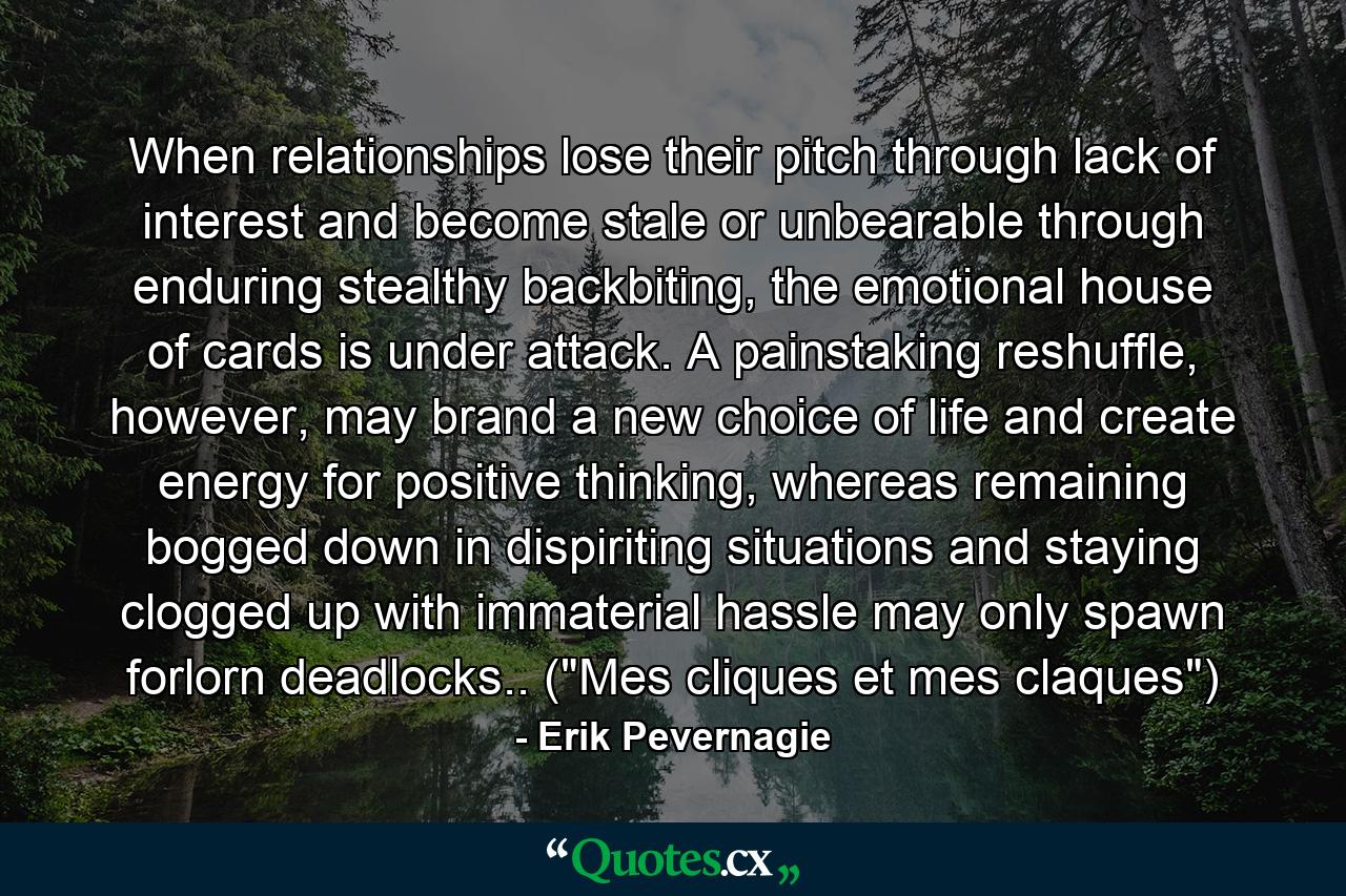 When relationships lose their pitch through lack of interest and become stale or unbearable through enduring stealthy backbiting, the emotional house of cards is under attack. A painstaking reshuffle, however, may brand a new choice of life and create energy for positive thinking, whereas remaining bogged down in dispiriting situations and staying clogged up with immaterial hassle may only spawn forlorn deadlocks.. (