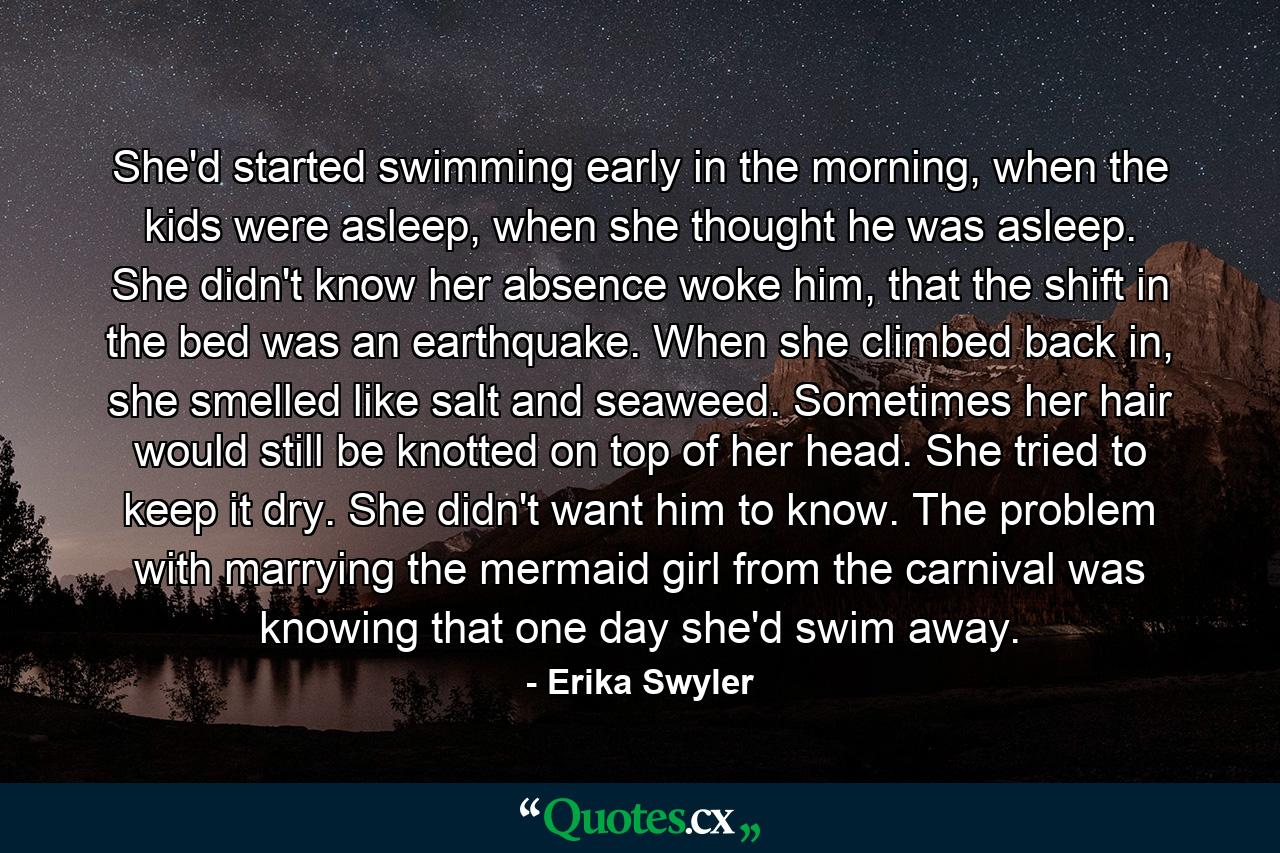 She'd started swimming early in the morning, when the kids were asleep, when she thought he was asleep. She didn't know her absence woke him, that the shift in the bed was an earthquake. When she climbed back in, she smelled like salt and seaweed. Sometimes her hair would still be knotted on top of her head. She tried to keep it dry. She didn't want him to know. The problem with marrying the mermaid girl from the carnival was knowing that one day she'd swim away. - Quote by Erika Swyler