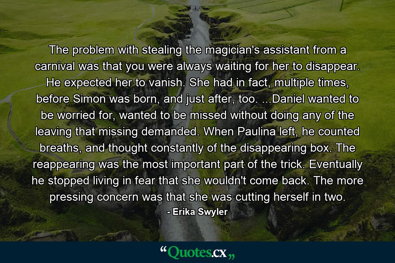 The problem with stealing the magician's assistant from a carnival was that you were always waiting for her to disappear. He expected her to vanish. She had in fact, multiple times, before Simon was born, and just after, too. ...Daniel wanted to be worried for, wanted to be missed without doing any of the leaving that missing demanded. When Paulina left, he counted breaths, and thought constantly of the disappearing box. The reappearing was the most important part of the trick. Eventually he stopped living in fear that she wouldn't come back. The more pressing concern was that she was cutting herself in two. - Quote by Erika Swyler