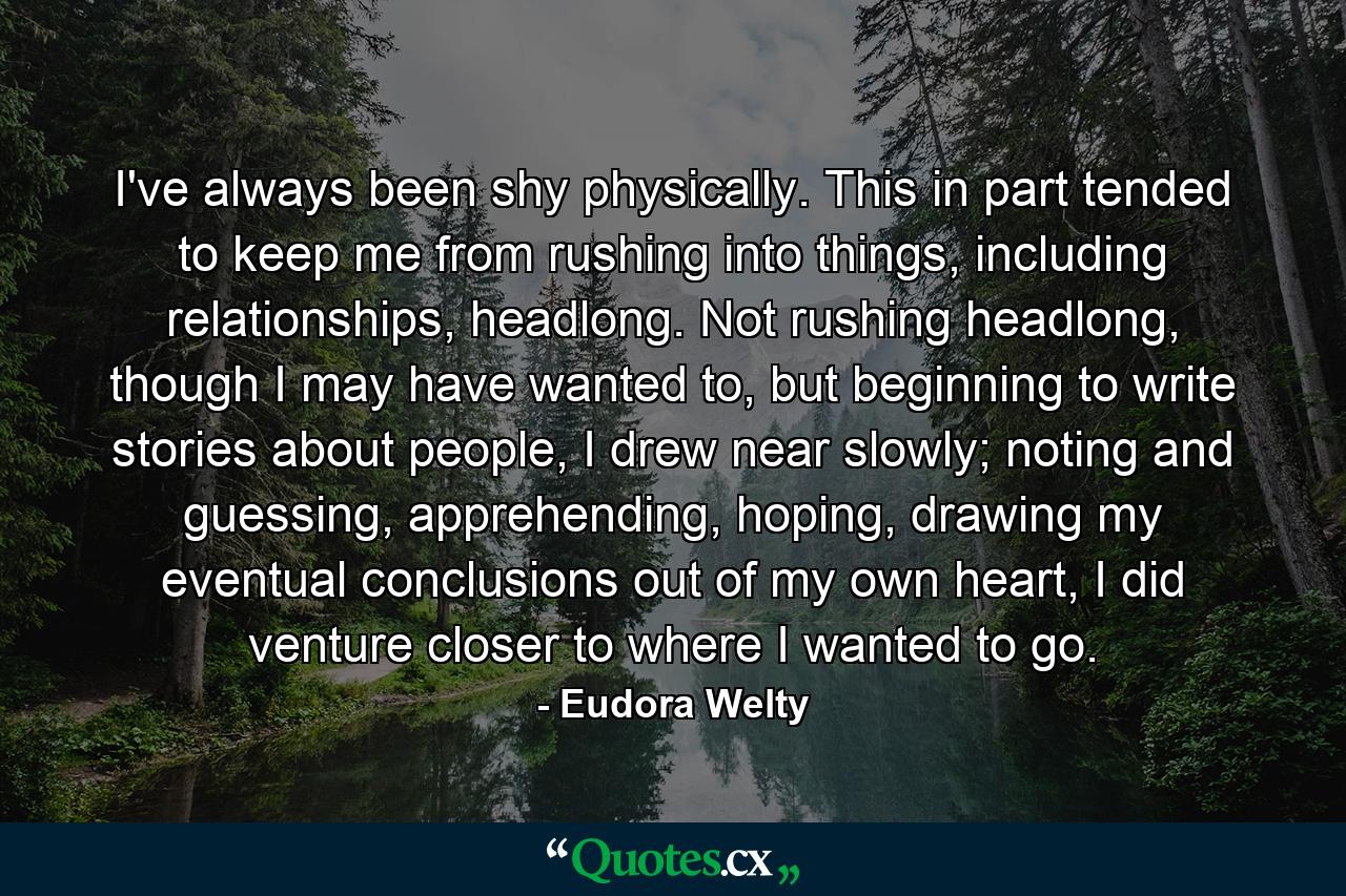 I've always been shy physically. This in part tended to keep me from rushing into things, including relationships, headlong. Not rushing headlong, though I may have wanted to, but beginning to write stories about people, I drew near slowly; noting and guessing, apprehending, hoping, drawing my eventual conclusions out of my own heart, I did venture closer to where I wanted to go. - Quote by Eudora Welty