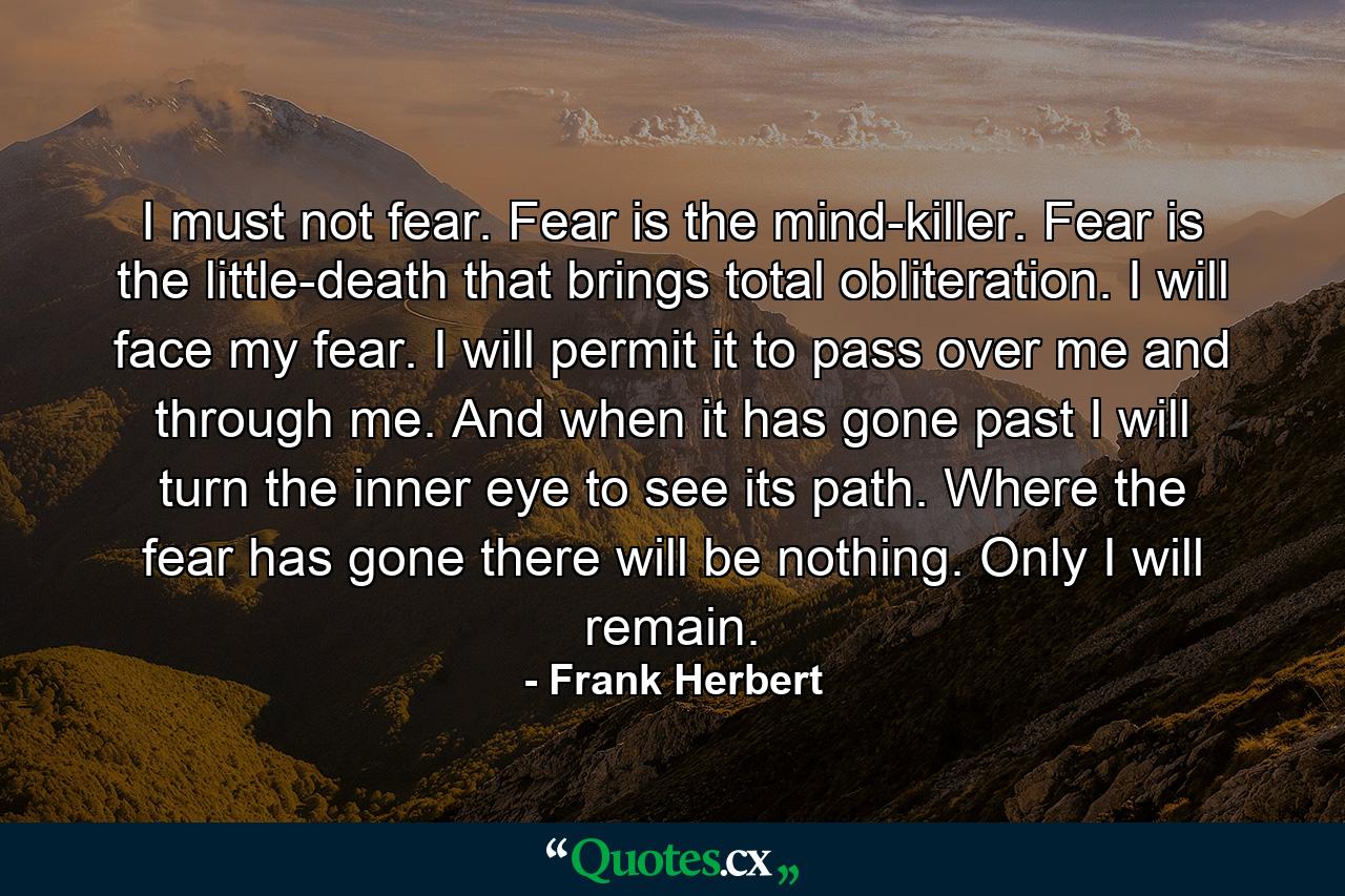 I must not fear. Fear is the mind-killer. Fear is the little-death that brings total obliteration. I will face my fear. I will permit it to pass over me and through me. And when it has gone past I will turn the inner eye to see its path. Where the fear has gone there will be nothing. Only I will remain. - Quote by Frank Herbert