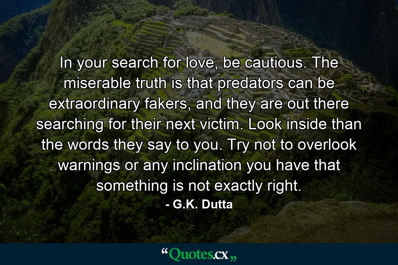 In your search for love, be cautious. The miserable truth is that predators can be extraordinary fakers, and they are out there searching for their next victim. Look inside than the words they say to you. Try not to overlook warnings or any inclination you have that something is not exactly right. - Quote by G.K. Dutta