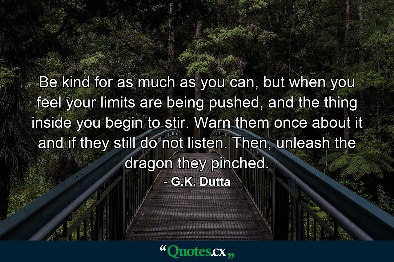 Be kind for as much as you can, but when you feel your limits are being pushed, and the thing inside you begin to stir. Warn them once about it and if they still do not listen. Then, unleash the dragon they pinched. - Quote by G.K. Dutta