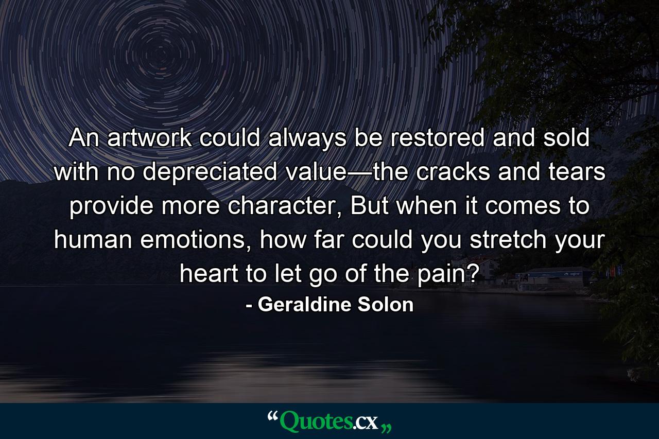 An artwork could always be restored and sold with no depreciated value―the cracks and tears provide more character, But when it comes to human emotions, how far could you stretch your heart to let go of the pain? - Quote by Geraldine Solon