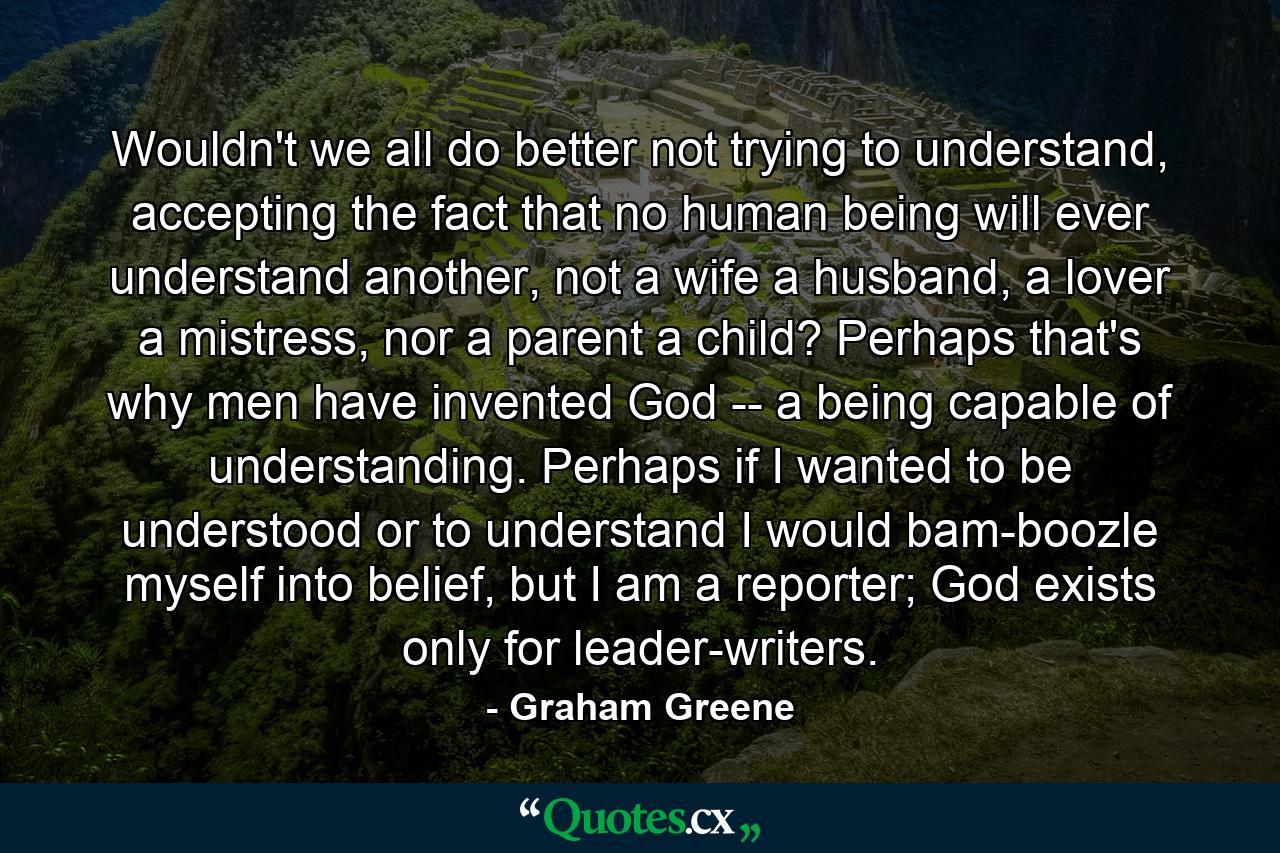 Wouldn't we all do better not trying to understand, accepting the fact that no human being will ever understand another, not a wife a husband, a lover a mistress, nor a parent a child? Perhaps that's why men have invented God -- a being capable of understanding. Perhaps if I wanted to be understood or to understand I would bam-boozle myself into belief, but I am a reporter; God exists only for leader-writers. - Quote by Graham Greene