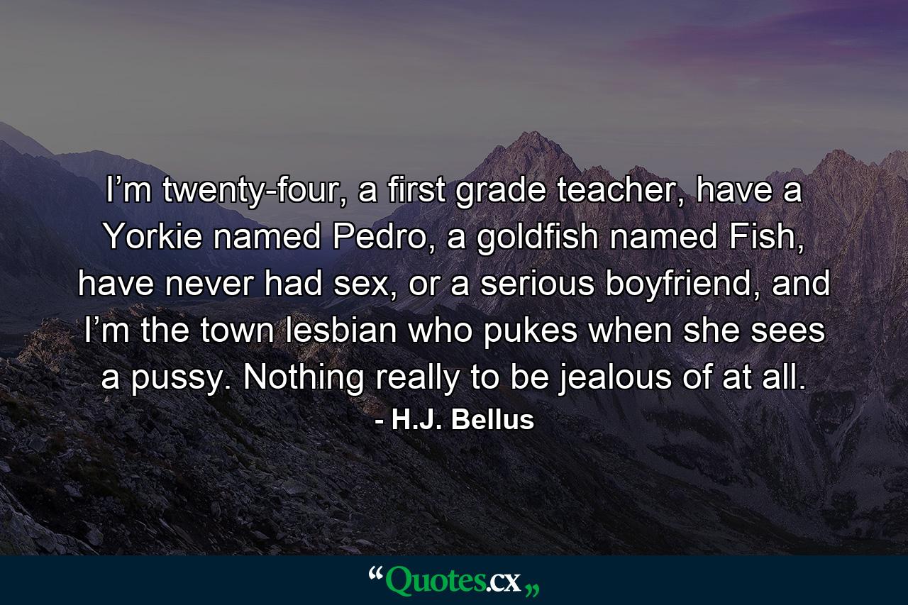 I’m twenty-four, a first grade teacher, have a Yorkie named Pedro, a goldfish named Fish, have never had sex, or a serious boyfriend, and I’m the town lesbian who pukes when she sees a pussy. Nothing really to be jealous of at all. - Quote by H.J. Bellus