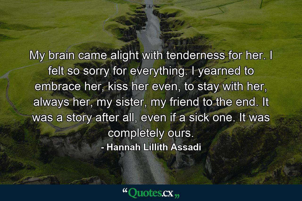 My brain came alight with tenderness for her. I felt so sorry for everything. I yearned to embrace her, kiss her even, to stay with her, always her, my sister, my friend to the end. It was a story after all, even if a sick one. It was completely ours. - Quote by Hannah Lillith Assadi