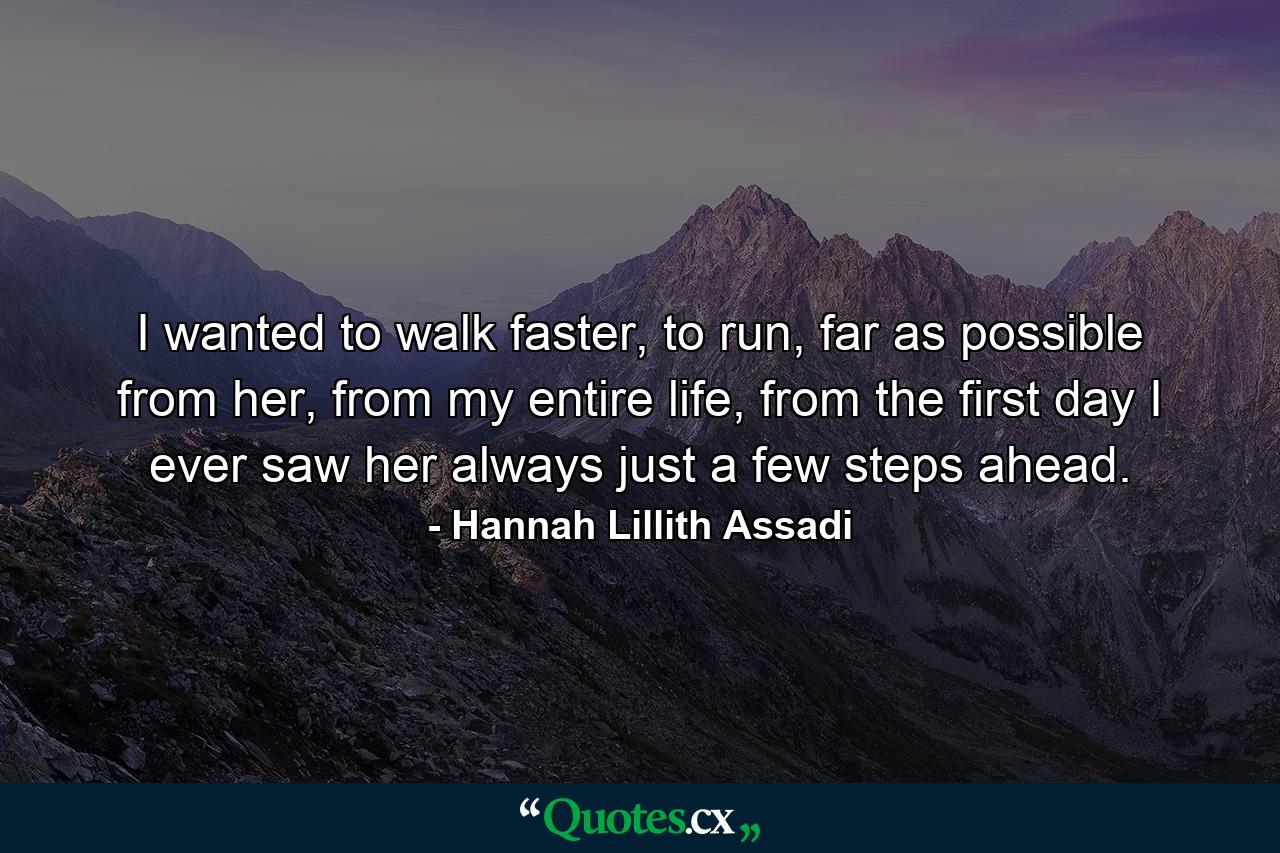 I wanted to walk faster, to run, far as possible from her, from my entire life, from the first day I ever saw her always just a few steps ahead. - Quote by Hannah Lillith Assadi