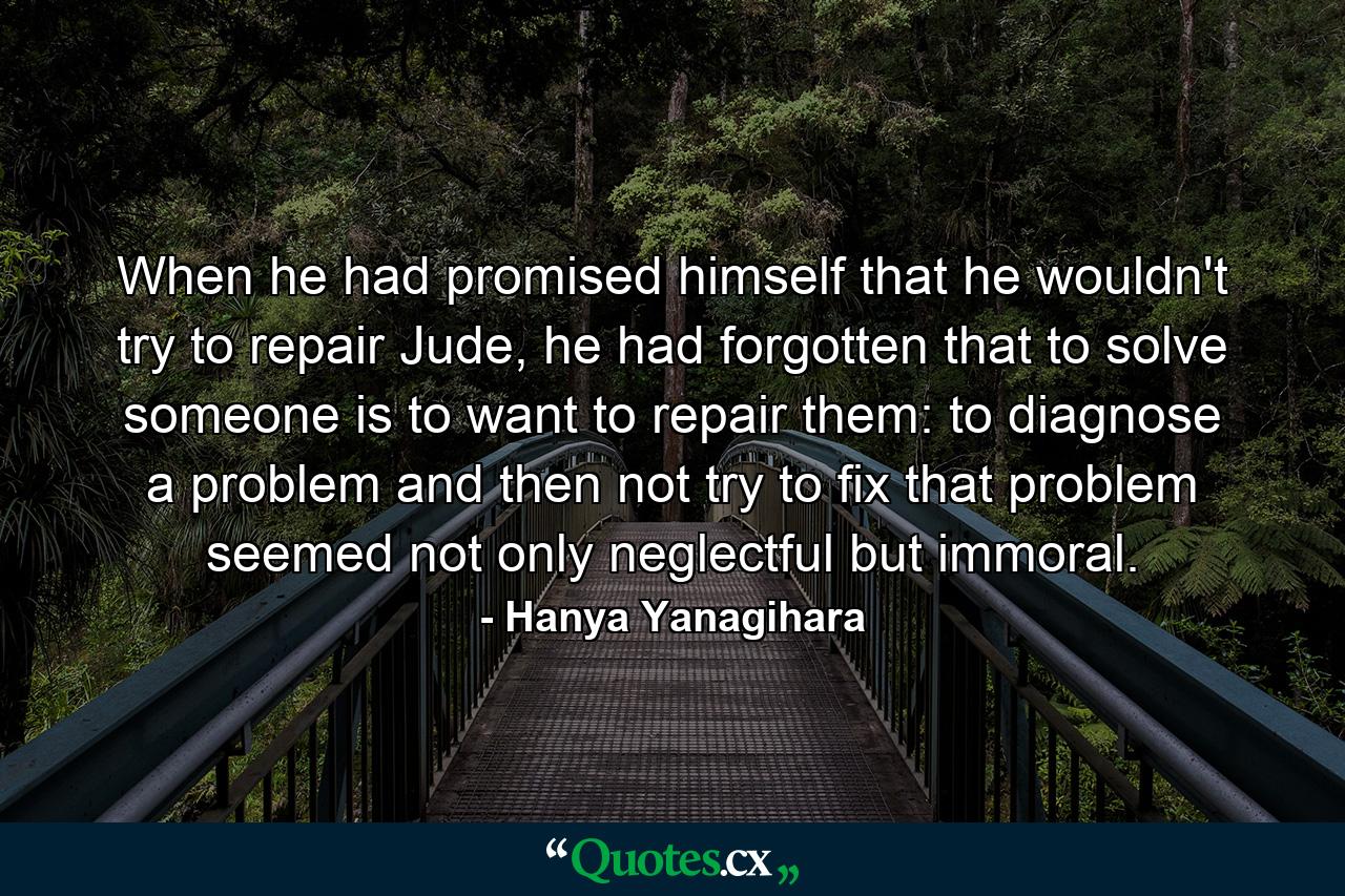 When he had promised himself that he wouldn't try to repair Jude, he had forgotten that to solve someone is to want to repair them: to diagnose a problem and then not try to fix that problem seemed not only neglectful but immoral. - Quote by Hanya Yanagihara