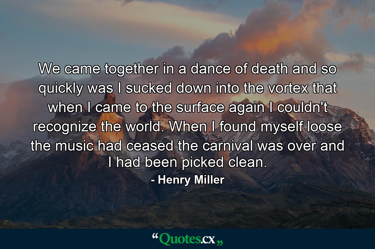 We came together in a dance of death and so quickly was I sucked down into the vortex that when I came to the surface again I couldn't recognize the world. When I found myself loose the music had ceased the carnival was over and I had been picked clean. - Quote by Henry Miller