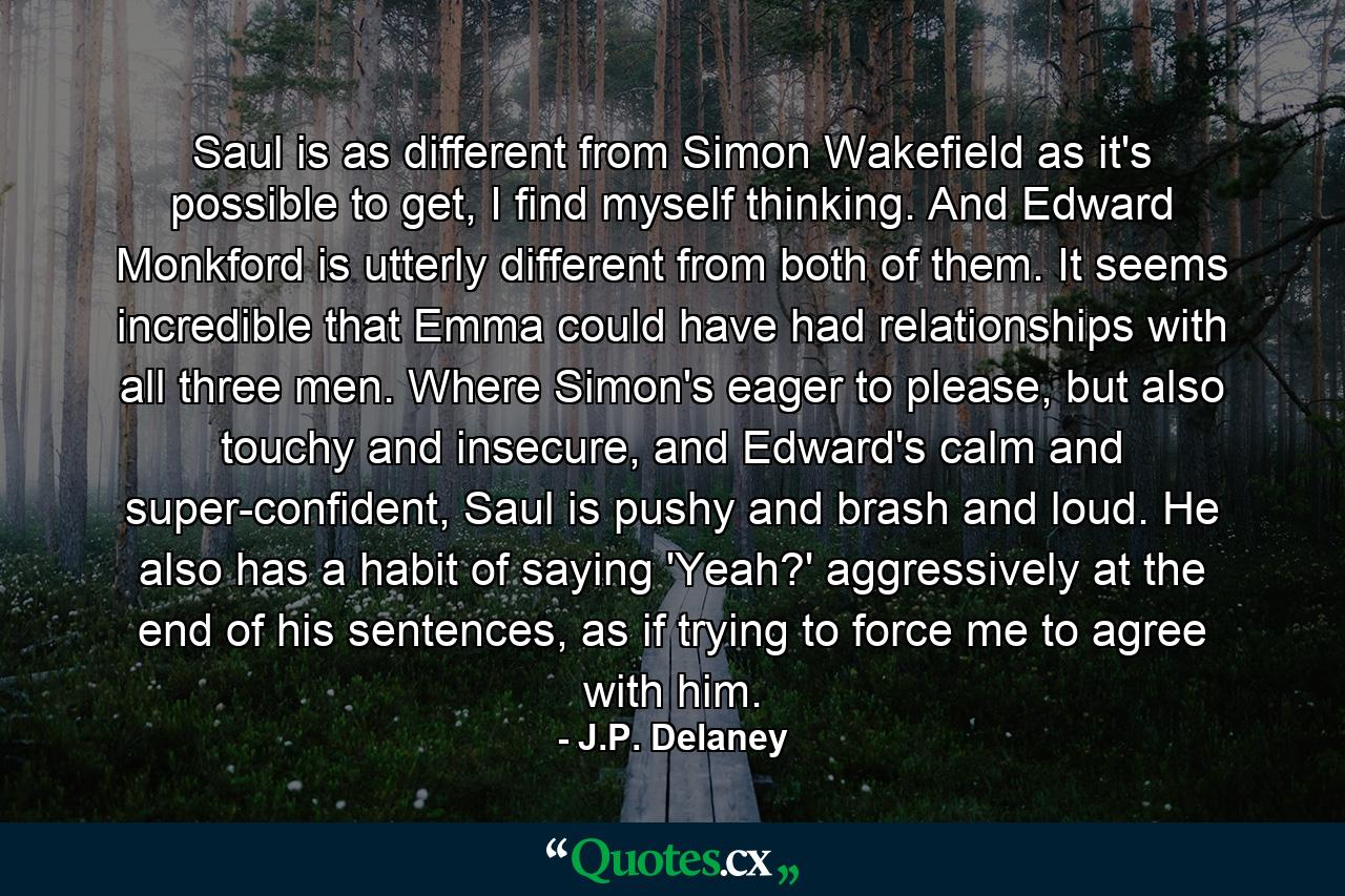 Saul is as different from Simon Wakefield as it's possible to get, I find myself thinking. And Edward Monkford is utterly different from both of them. It seems incredible that Emma could have had relationships with all three men. Where Simon's eager to please, but also touchy and insecure, and Edward's calm and super-confident, Saul is pushy and brash and loud. He also has a habit of saying 'Yeah?' aggressively at the end of his sentences, as if trying to force me to agree with him. - Quote by J.P. Delaney