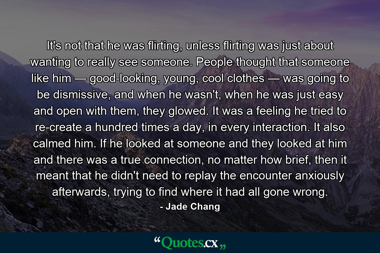 It's not that he was flirting, unless flirting was just about wanting to really see someone. People thought that someone like him — good-looking, young, cool clothes — was going to be dismissive, and when he wasn't, when he was just easy and open with them, they glowed. It was a feeling he tried to re-create a hundred times a day, in every interaction. It also calmed him. If he looked at someone and they looked at him and there was a true connection, no matter how brief, then it meant that he didn't need to replay the encounter anxiously afterwards, trying to find where it had all gone wrong. - Quote by Jade Chang