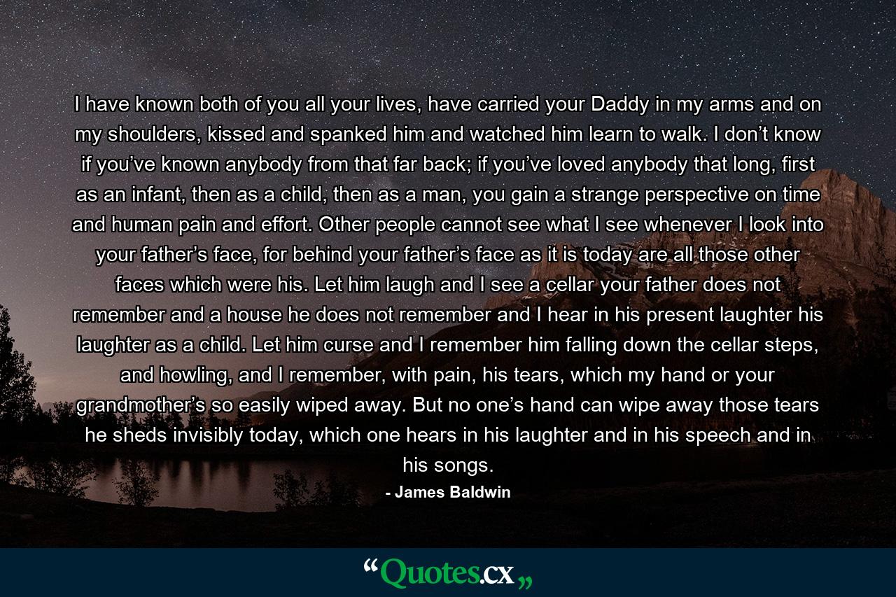 I have known both of you all your lives, have carried your Daddy in my arms and on my shoulders, kissed and spanked him and watched him learn to walk. I don’t know if you’ve known anybody from that far back; if you’ve loved anybody that long, first as an infant, then as a child, then as a man, you gain a strange perspective on time and human pain and effort. Other people cannot see what I see whenever I look into your father’s face, for behind your father’s face as it is today are all those other faces which were his. Let him laugh and I see a cellar your father does not remember and a house he does not remember and I hear in his present laughter his laughter as a child. Let him curse and I remember him falling down the cellar steps, and howling, and I remember, with pain, his tears, which my hand or your grandmother’s so easily wiped away. But no one’s hand can wipe away those tears he sheds invisibly today, which one hears in his laughter and in his speech and in his songs. - Quote by James Baldwin