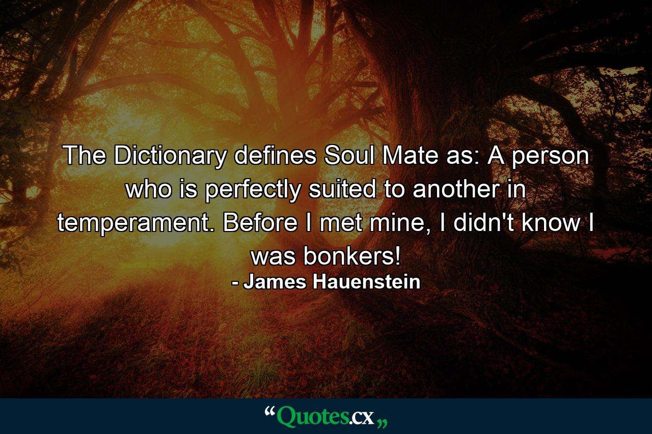 The Dictionary defines Soul Mate as: A person who is perfectly suited to another in temperament. Before I met mine, I didn't know I was bonkers! - Quote by James Hauenstein