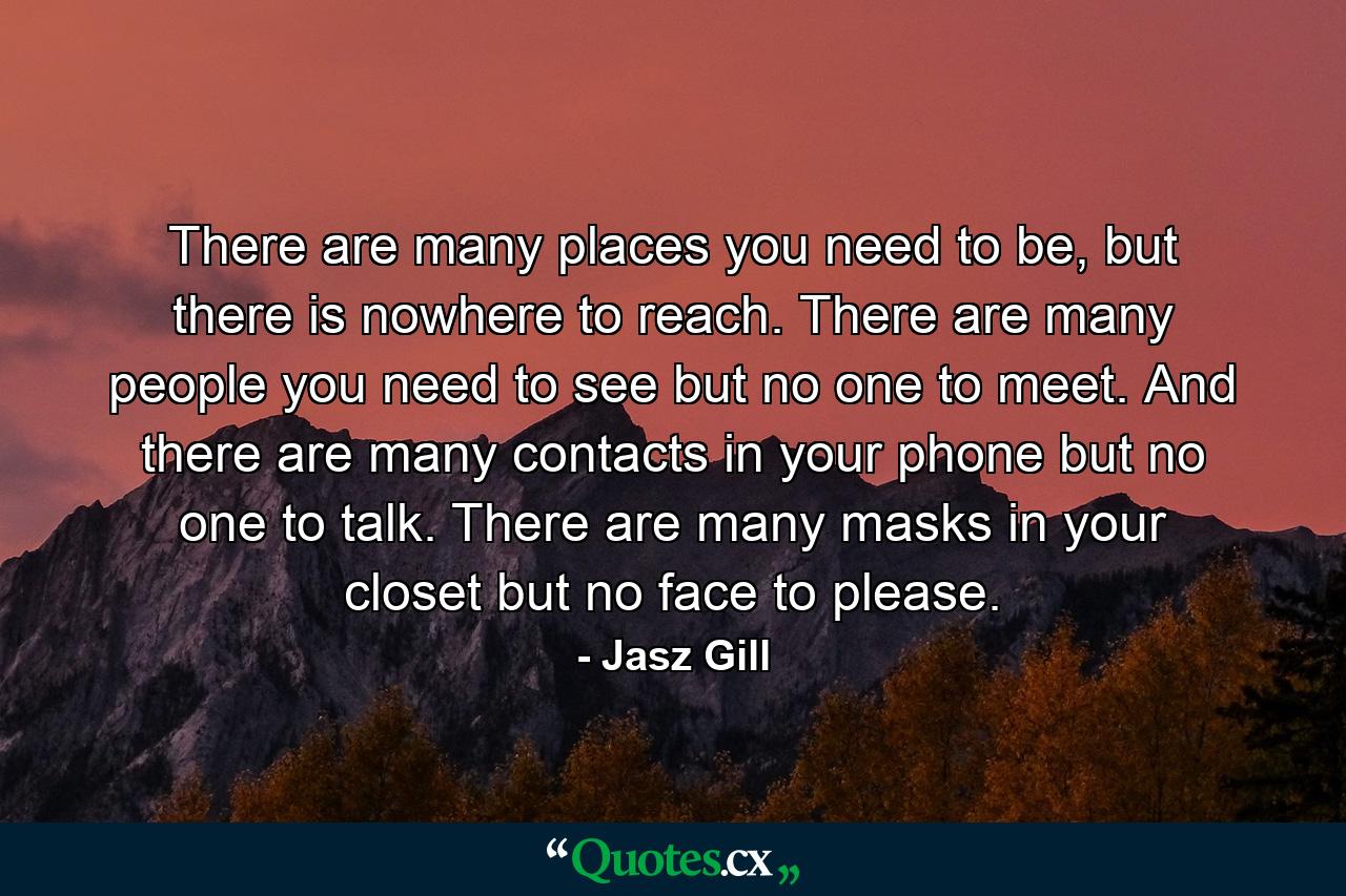 There are many places you need to be, but there is nowhere to reach. There are many people you need to see but no one to meet. And there are many contacts in your phone but no one to talk. There are many masks in your closet but no face to please. - Quote by Jasz Gill