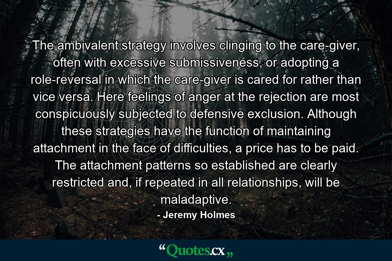 The ambivalent strategy involves clinging to the care-giver, often with excessive submissiveness, or adopting a role-reversal in which the care-giver is cared for rather than vice versa. Here feelings of anger at the rejection are most conspicuously subjected to defensive exclusion. Although these strategies have the function of maintaining attachment in the face of difficulties, a price has to be paid. The attachment patterns so established are clearly restricted and, if repeated in all relationships, will be maladaptive. - Quote by Jeremy Holmes