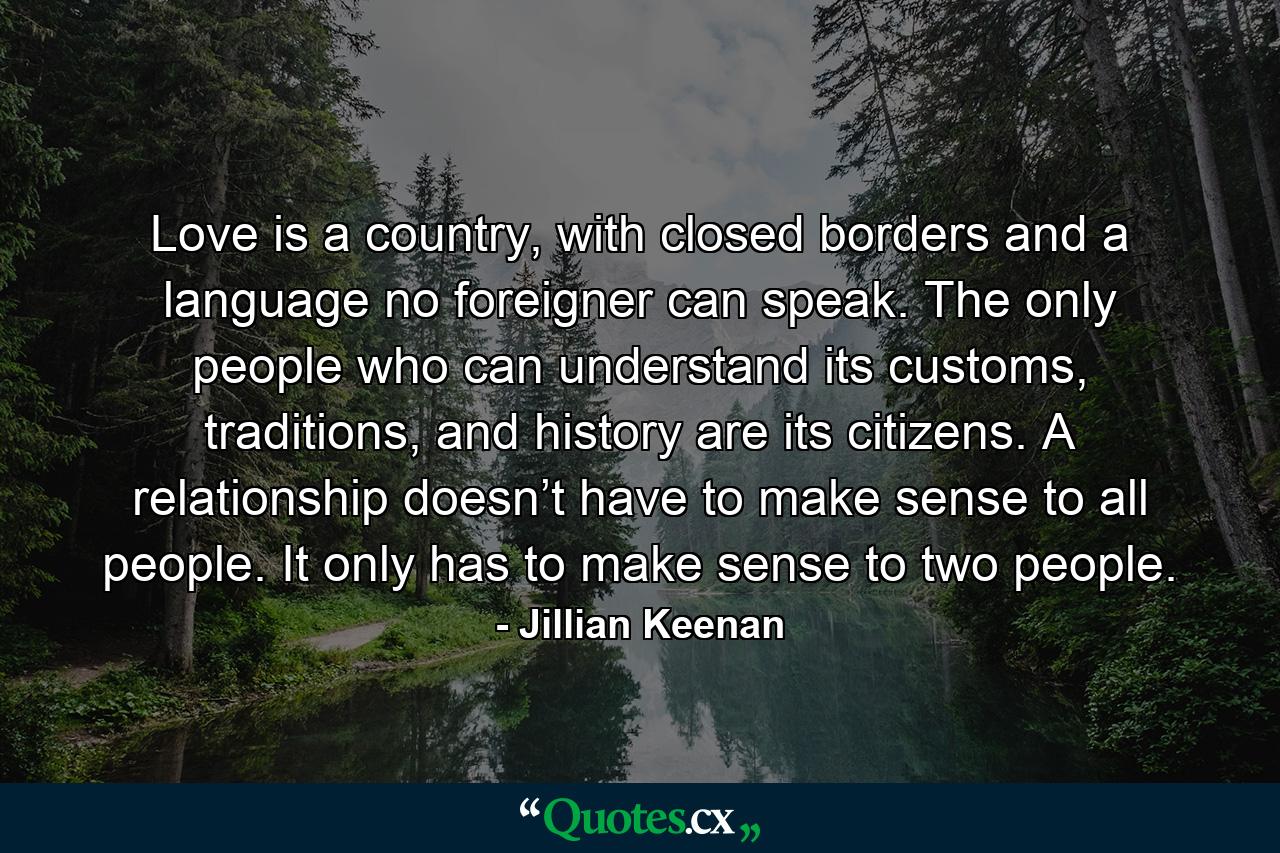 Love is a country, with closed borders and a language no foreigner can speak. The only people who can understand its customs, traditions, and history are its citizens. A relationship doesn’t have to make sense to all people. It only has to make sense to two people. - Quote by Jillian Keenan