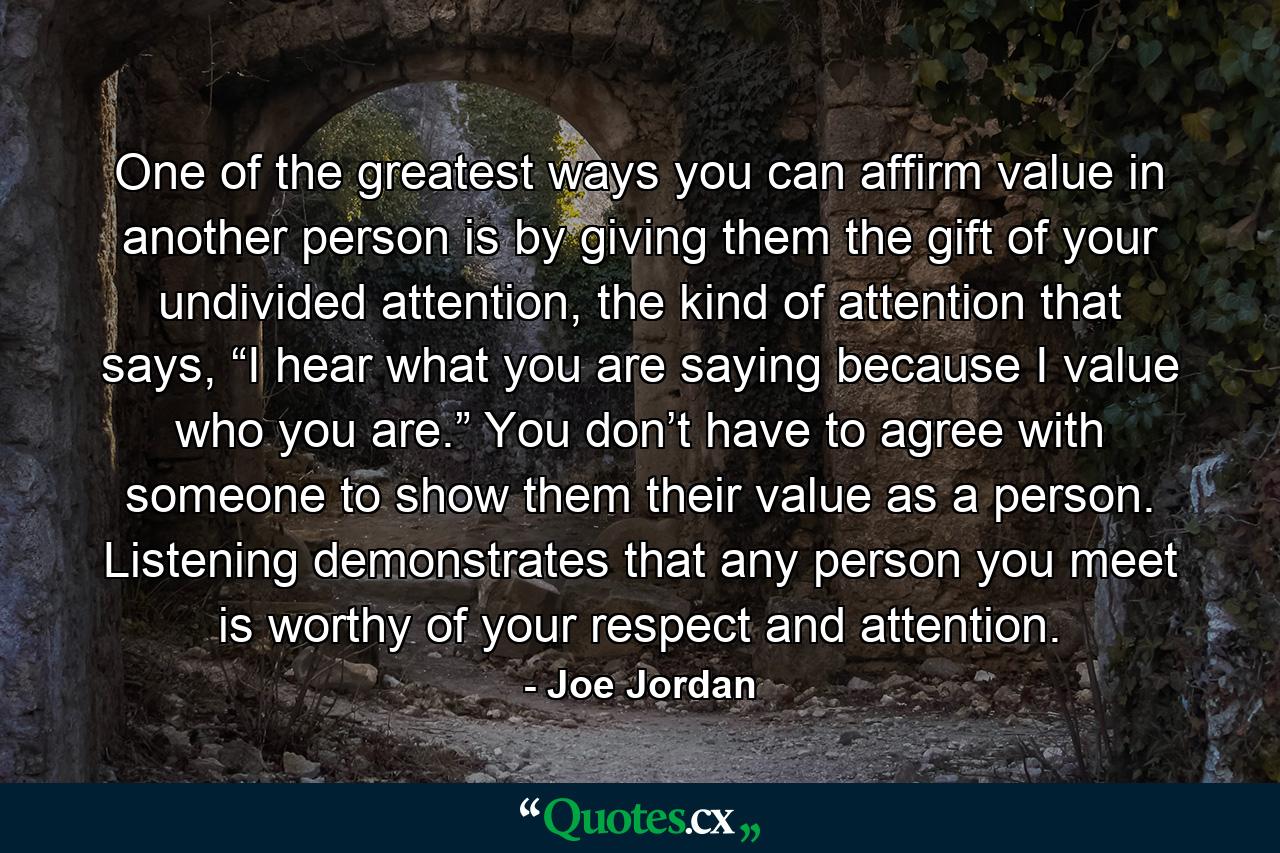 One of the greatest ways you can affirm value in another person is by giving them the gift of your undivided attention, the kind of attention that says, “I hear what you are saying because I value who you are.” You don’t have to agree with someone to show them their value as a person. Listening demonstrates that any person you meet is worthy of your respect and attention. - Quote by Joe Jordan