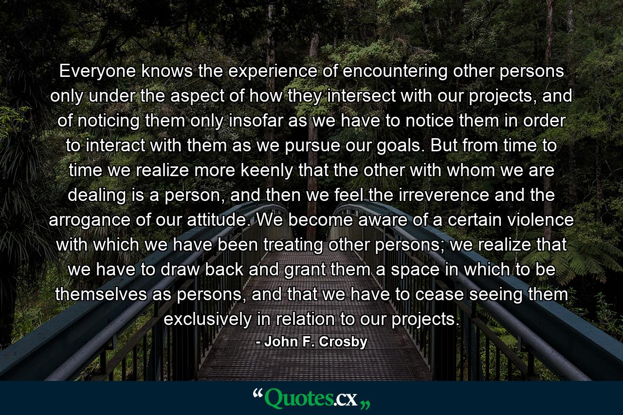 Everyone knows the experience of encountering other persons only under the aspect of how they intersect with our projects, and of noticing them only insofar as we have to notice them in order to interact with them as we pursue our goals. But from time to time we realize more keenly that the other with whom we are dealing is a person, and then we feel the irreverence and the arrogance of our attitude. We become aware of a certain violence with which we have been treating other persons; we realize that we have to draw back and grant them a space in which to be themselves as persons, and that we have to cease seeing them exclusively in relation to our projects. - Quote by John F. Crosby