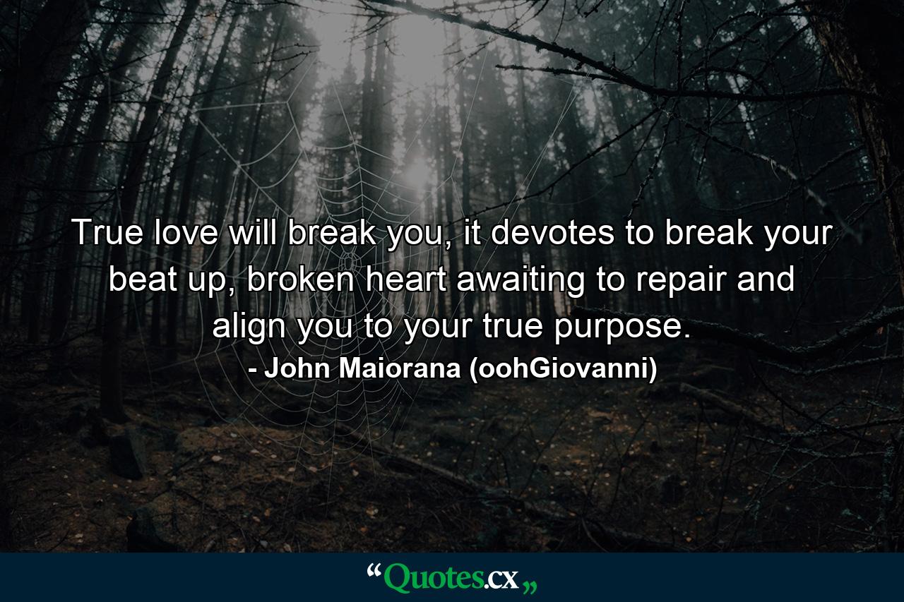 True love will break you, it devotes to break your beat up, broken heart awaiting to repair and align you to your true purpose. - Quote by John Maiorana (oohGiovanni)