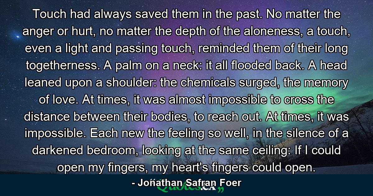 Touch had always saved them in the past. No matter the anger or hurt, no matter the depth of the aloneness, a touch, even a light and passing touch, reminded them of their long togetherness. A palm on a neck: it all flooded back. A head leaned upon a shoulder: the chemicals surged, the memory of love. At times, it was almost impossible to cross the distance between their bodies, to reach out. At times, it was impossible. Each new the feeling so well, in the silence of a darkened bedroom, looking at the same ceiling: If I could open my fingers, my heart's fingers could open. - Quote by Jonathan Safran Foer