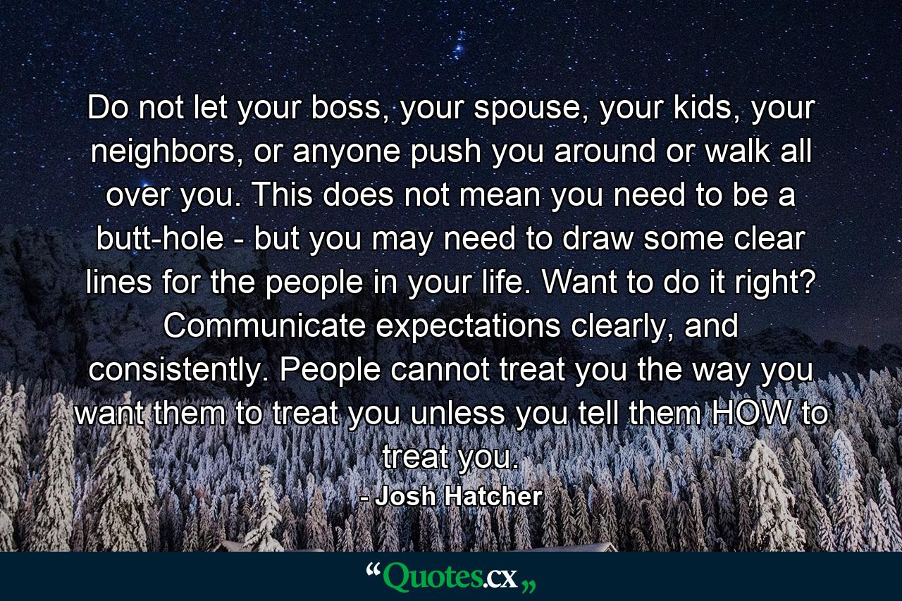 Do not let your boss, your spouse, your kids, your neighbors, or anyone push you around or walk all over you. This does not mean you need to be a butt-hole - but you may need to draw some clear lines for the people in your life. Want to do it right? Communicate expectations clearly, and consistently. People cannot treat you the way you want them to treat you unless you tell them HOW to treat you. - Quote by Josh Hatcher