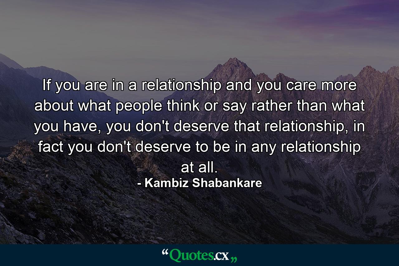 If you are in a relationship and you care more about what people think or say rather than what you have, you don't deserve that relationship, in fact you don't deserve to be in any relationship at all. - Quote by Kambiz Shabankare