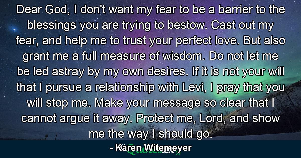 Dear God, I don't want my fear to be a barrier to the blessings you are trying to bestow. Cast out my fear, and help me to trust your perfect love. But also grant me a full measure of wisdom. Do not let me be led astray by my own desires. If it is not your will that I pursue a relationship with Levi, I pray that you will stop me. Make your message so clear that I cannot argue it away. Protect me, Lord, and show me the way I should go. - Quote by Karen Witemeyer