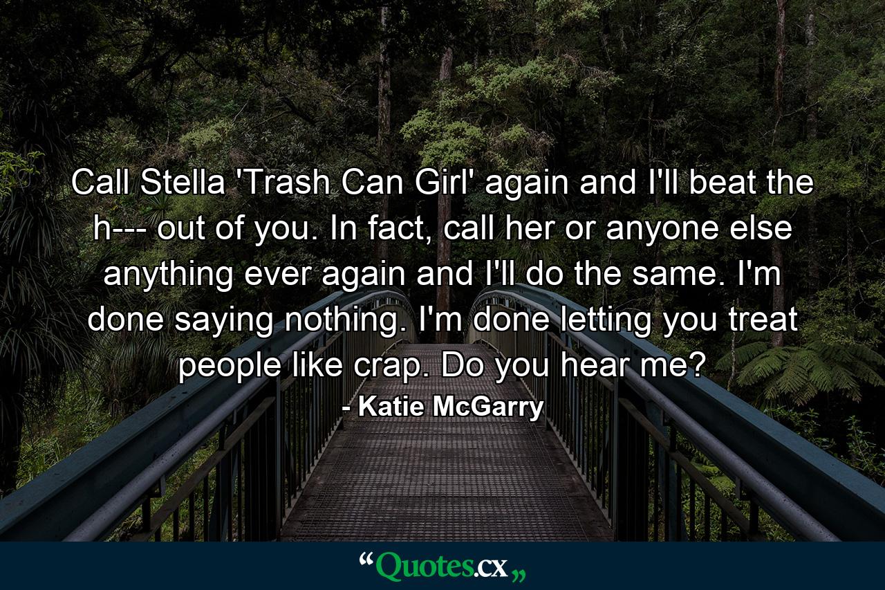 Call Stella 'Trash Can Girl' again and I'll beat the h--- out of you. In fact, call her or anyone else anything ever again and I'll do the same. I'm done saying nothing. I'm done letting you treat people like crap. Do you hear me? - Quote by Katie McGarry