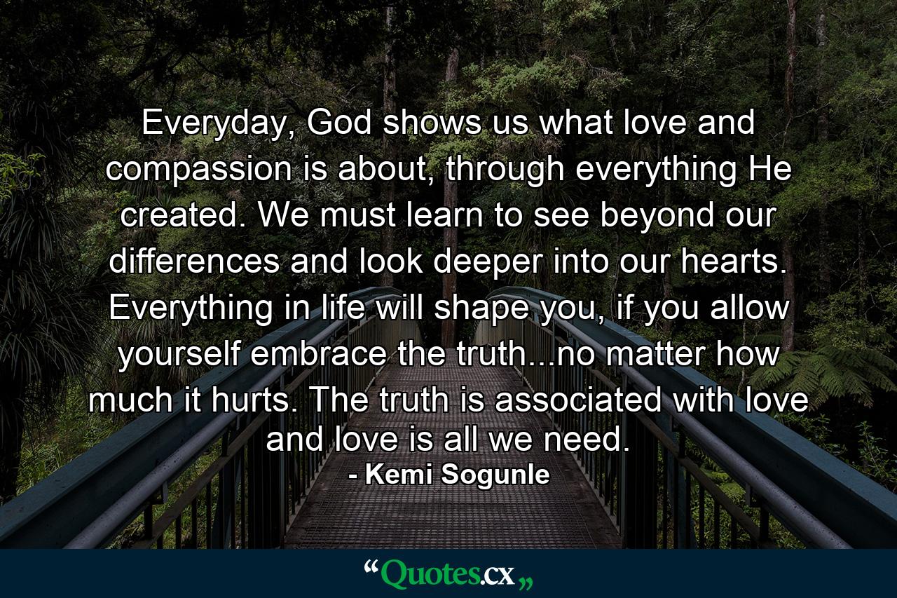 Everyday, God shows us what love and compassion is about, through everything He created. We must learn to see beyond our differences and look deeper into our hearts. Everything in life will shape you, if you allow yourself embrace the truth...no matter how much it hurts. The truth is associated with love and love is all we need. - Quote by Kemi Sogunle