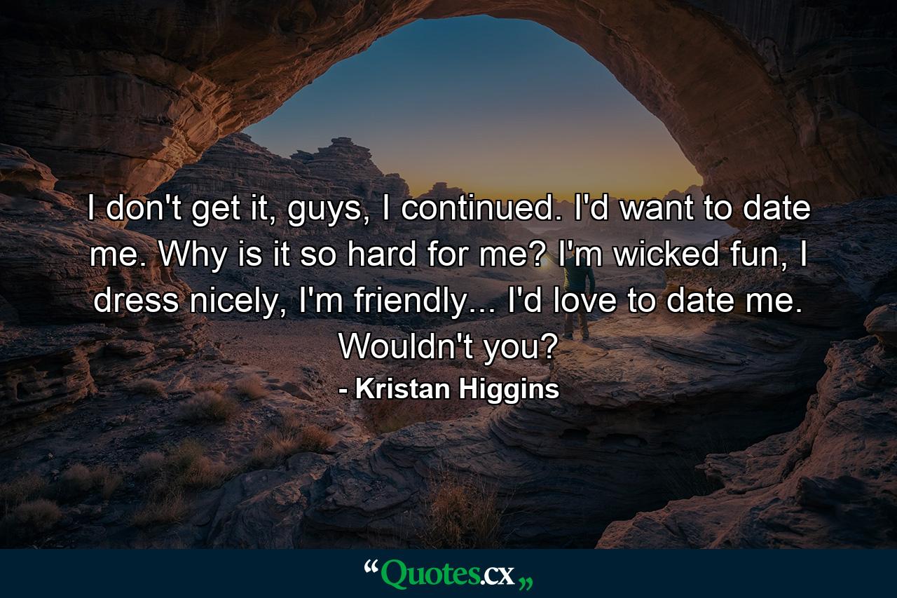 I don't get it, guys, I continued. I'd want to date me. Why is it so hard for me? I'm wicked fun, I dress nicely, I'm friendly... I'd love to date me. Wouldn't you? - Quote by Kristan Higgins