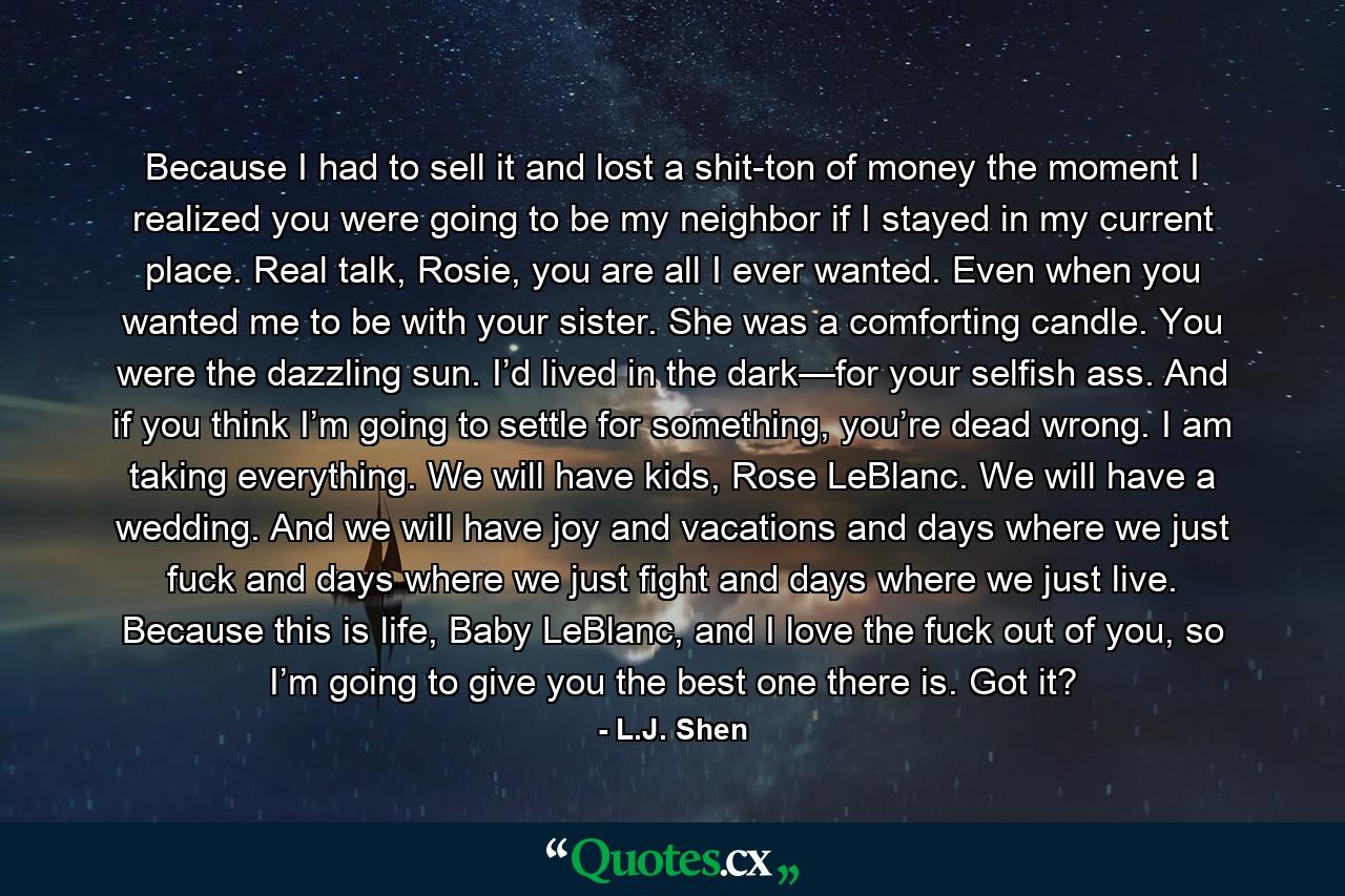 Because I had to sell it and lost a shit-ton of money the moment I realized you were going to be my neighbor if I stayed in my current place. Real talk, Rosie, you are all I ever wanted. Even when you wanted me to be with your sister. She was a comforting candle. You were the dazzling sun. I’d lived in the dark—for your selfish ass. And if you think I’m going to settle for something, you’re dead wrong. I am taking everything. We will have kids, Rose LeBlanc. We will have a wedding. And we will have joy and vacations and days where we just fuck and days where we just fight and days where we just live. Because this is life, Baby LeBlanc, and I love the fuck out of you, so I’m going to give you the best one there is. Got it? - Quote by L.J. Shen