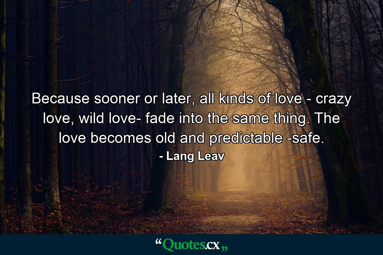 Because sooner or later, all kinds of love - crazy love, wild love- fade into the same thing. The love becomes old and predictable -safe. - Quote by Lang Leav