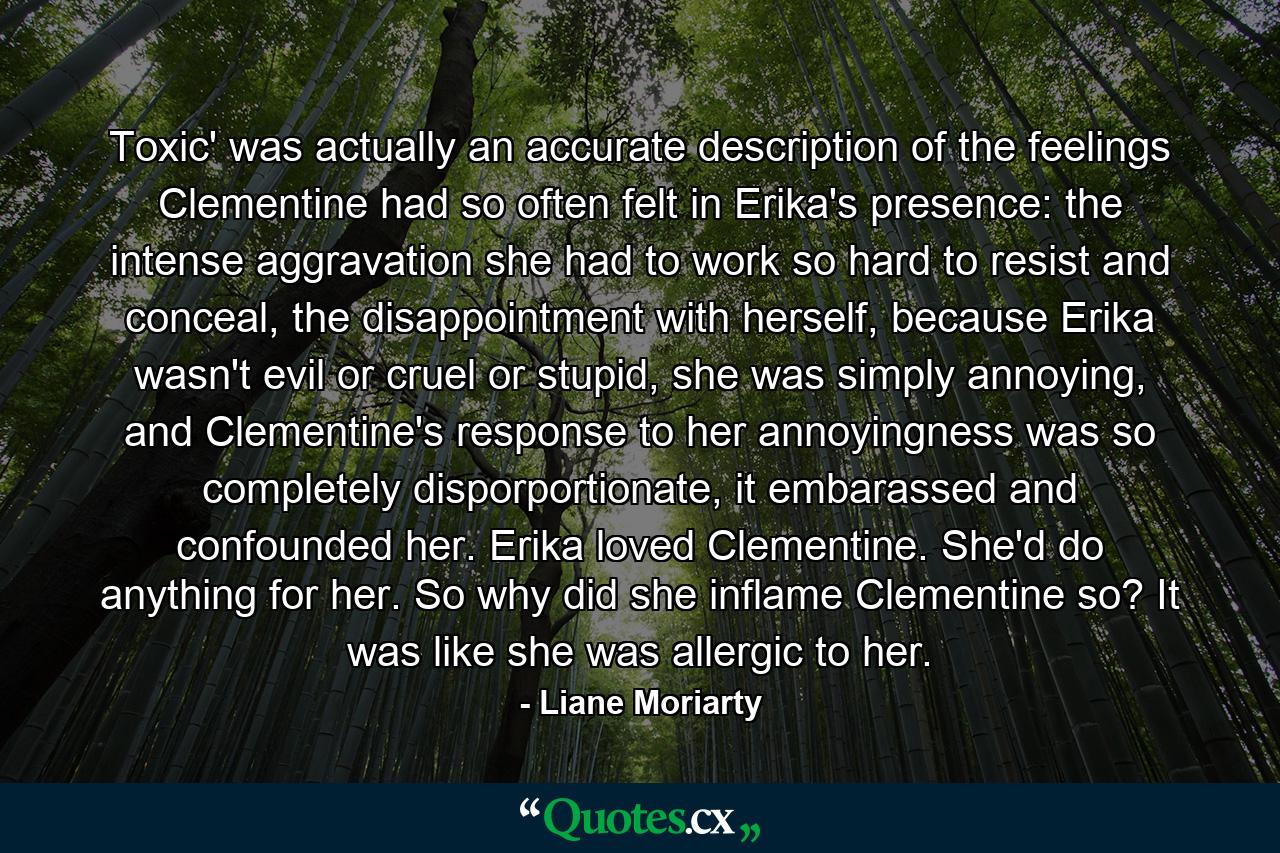 Toxic' was actually an accurate description of the feelings Clementine had so often felt in Erika's presence: the intense aggravation she had to work so hard to resist and conceal, the disappointment with herself, because Erika wasn't evil or cruel or stupid, she was simply annoying, and Clementine's response to her annoyingness was so completely disporportionate, it embarassed and confounded her. Erika loved Clementine. She'd do anything for her. So why did she inflame Clementine so? It was like she was allergic to her. - Quote by Liane Moriarty