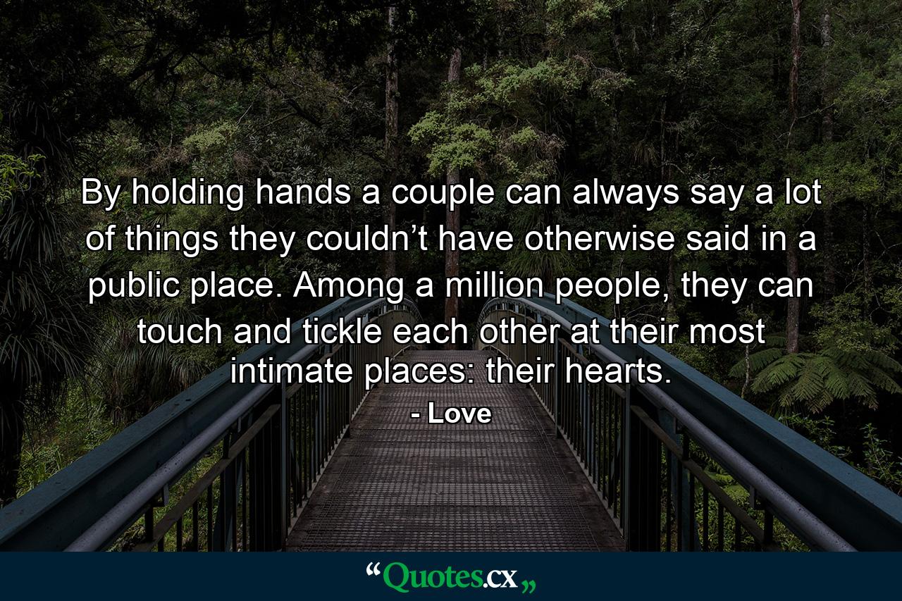 By holding hands a couple can always say a lot of things they couldn’t have otherwise said in a public place. Among a million people, they can touch and tickle each other at their most intimate places: their hearts. - Quote by Love